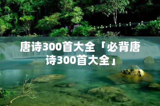 唐诗300首大全「必背唐诗300首大全」