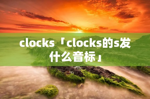 clocks「clocks的s发什么音标」 clocks「clocks的s发什么音标」