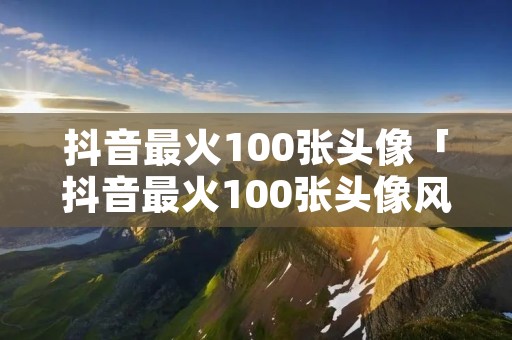 抖音最火100张头像「抖音最火100张头像风景图」