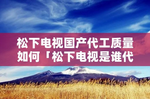 松下电视国产代工质量如何「松下电视是谁代工生产好吗质量」
