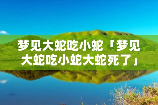 梦见大蛇吃小蛇「梦见大蛇吃小蛇大蛇死了」
