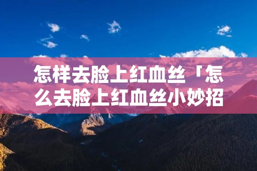 怎样去脸上红血丝「怎么去脸上红血丝小妙招」