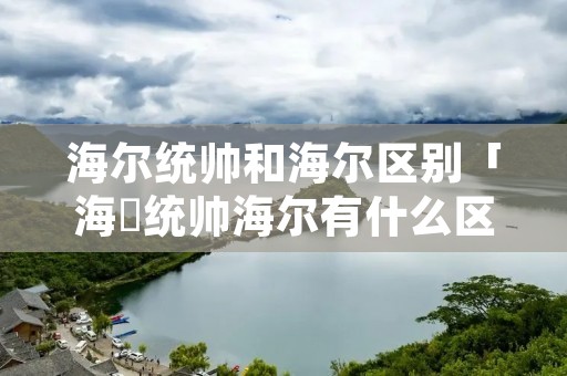 海尔统帅和海尔区别「海尓统帅海尔有什么区别」