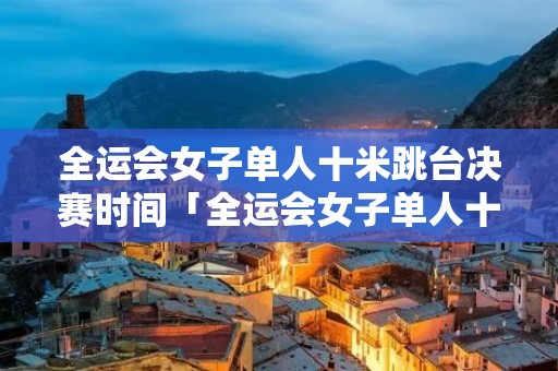 全运会女子单人十米跳台决赛时间「全运会女子单人十米跳台决赛时间CCTV5」