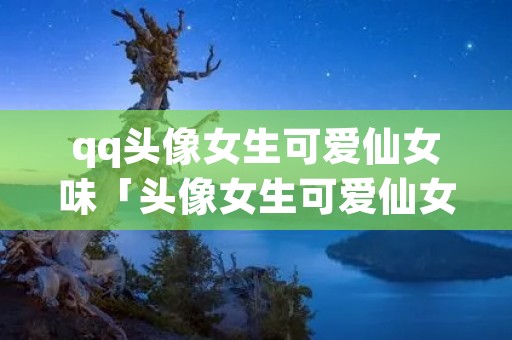 qq头像女生可爱仙女味「头像女生可爱仙女味动漫」
