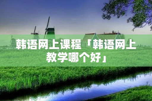 韩语网上课程「韩语网上教学哪个好」 韩语网上课程「韩语网上教学哪个好」