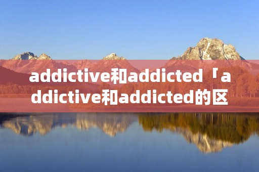 addictive和addicted「addictive和addicted的区别」