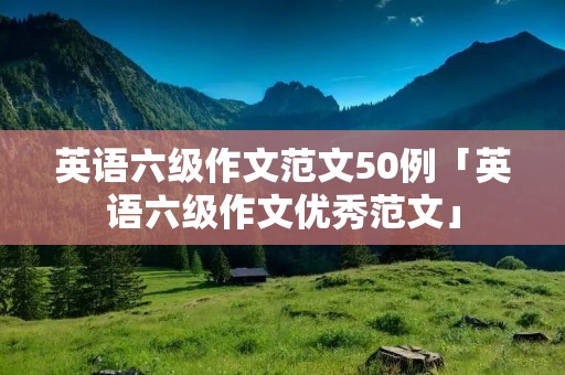 英语六级作文范文50例「英语六级作文优秀范文」