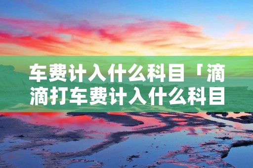 车费计入什么科目「滴滴打车费计入什么科目」 车费计入什么科目「滴滴打车费计入什么科目」