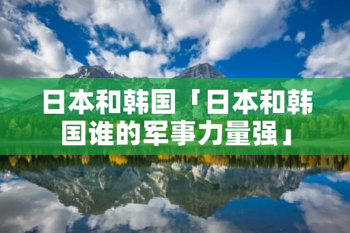 日本和韩国「日本和韩国谁的军事力量强」 日本和韩国「日本和韩国谁的军事力量强」
