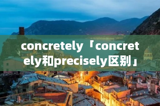 concretely「concretely和precisely区别」 concretely「concretely和precisely区别」