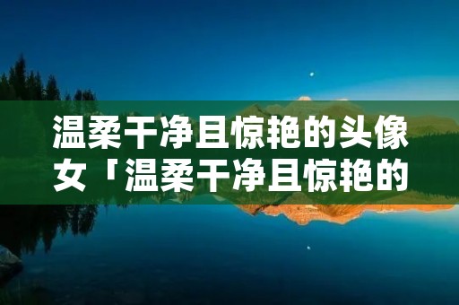 温柔干净且惊艳的头像女「温柔干净且惊艳的头像女高清」