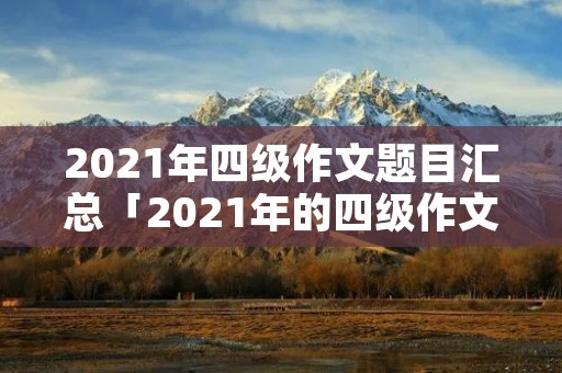 2021年四级作文题目汇总「2021年的四级作文题目」