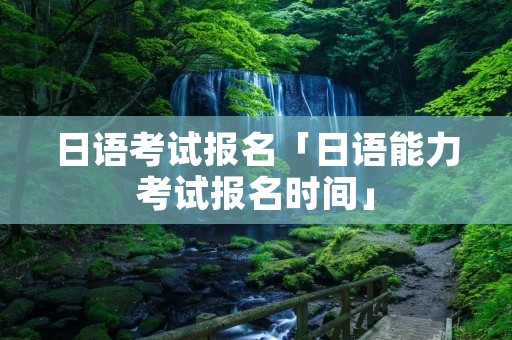 日语考试报名「日语能力考试报名时间」 日语考试报名「日语能力考试报名时间」