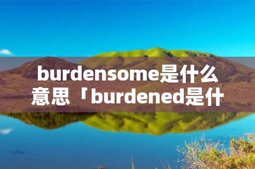 burdensome是什么意思「burdened是什么意思中文」