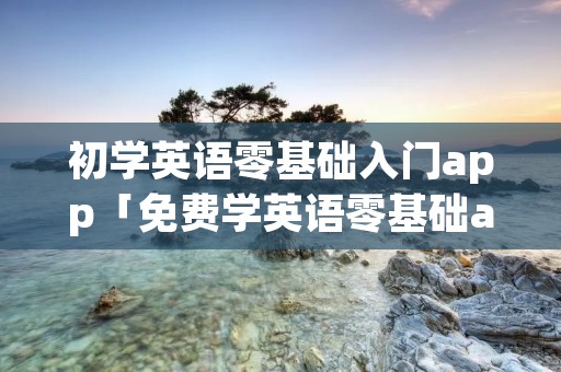初学英语零基础入门app「免费学英语零基础app软件」