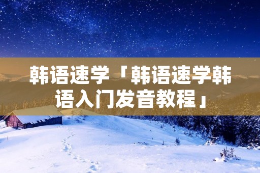 韩语速学「韩语速学韩语入门发音教程」 韩语速学「韩语速学韩语入门发音教程」
