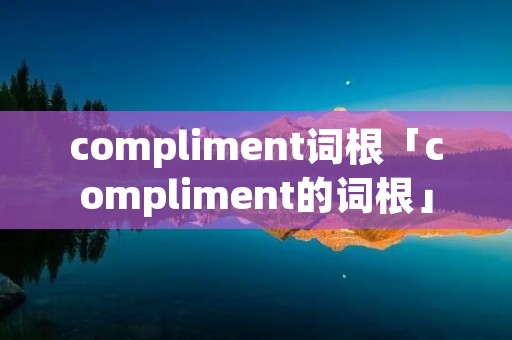 compliment词根「compliment的词根」 compliment词根「compliment的词根」