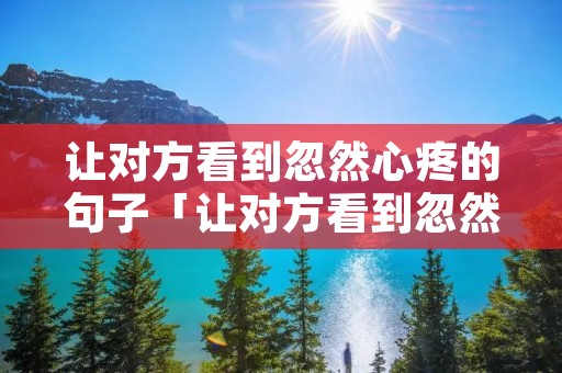 让对方看到忽然心疼的句子「让对方看到忽然心疼的句子精选500句」 让对方看到忽然心疼的句子「让对方看到忽然心疼的句子精选500句」