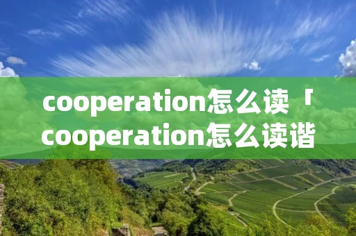 cooperation怎么读「cooperation怎么读谐音记」 cooperation怎么读「cooperation怎么读谐音记」
