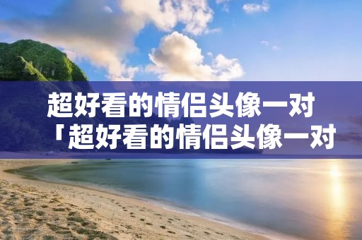 超好看的情侣头像一对「超好看的情侣头像一对 恩爱」 超好看的情侣头像一对「超好看的情侣头像一对 恩爱」