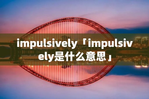 impulsively「impulsively是什么意思」 impulsively「impulsively是什么意思」