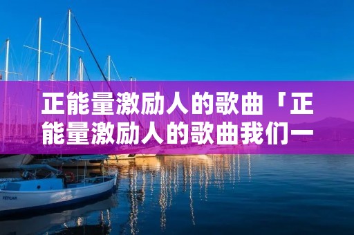 正能量激励人的歌曲「正能量激励人的歌曲我们一起努力」