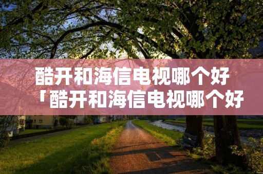 酷开和海信电视哪个好「酷开和海信电视哪个好用」