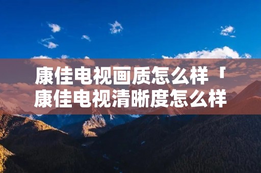 康佳电视画质怎么样「康佳电视清晰度怎么样」