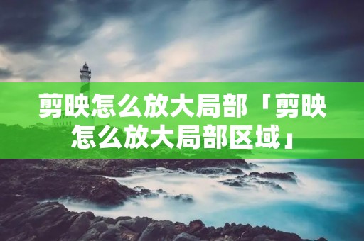 剪映怎么放大局部「剪映怎么放大局部区域」