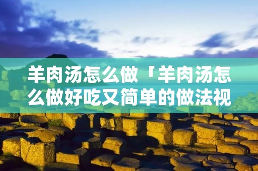 羊肉汤怎么做「羊肉汤怎么做好吃又简单的做法视频」