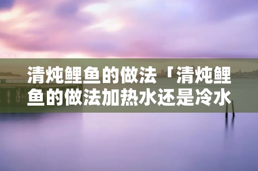 清炖鲤鱼的做法「清炖鲤鱼的做法加热水还是冷水」