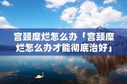 宫颈糜烂怎么办「宫颈糜烂怎么办才能彻底治好」