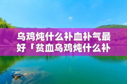 乌鸡炖什么补血补气最好「贫血乌鸡炖什么补血补气最好」
