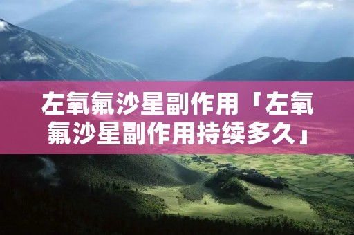 左氧氟沙星副作用「左氧氟沙星副作用持续多久」