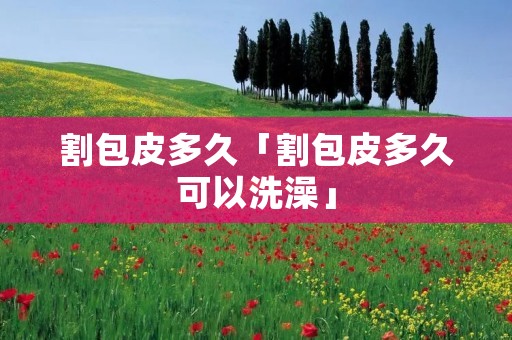 割包皮多久「割包皮多久可以洗澡」