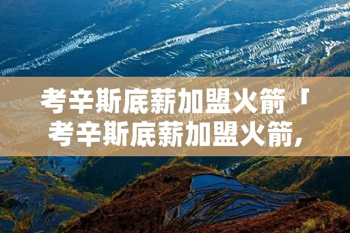 考辛斯底薪加盟火箭「考辛斯底薪加盟火箭,他的实力如何?」