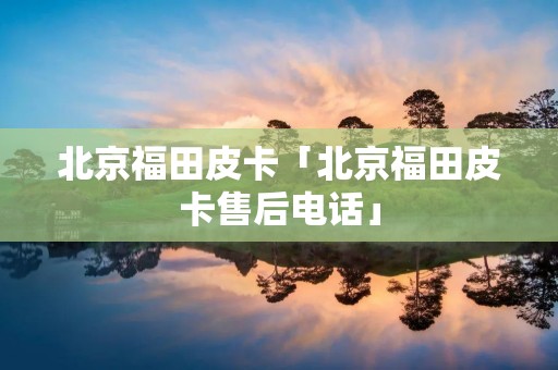 北京福田皮卡「北京福田皮卡售后电话」