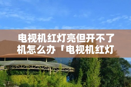 电视机红灯亮但开不了机怎么办「电视机红灯亮但开不了机怎么办呀」