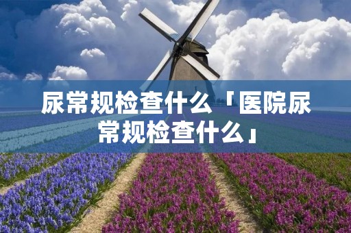 尿常规检查什么「医院尿常规检查什么」