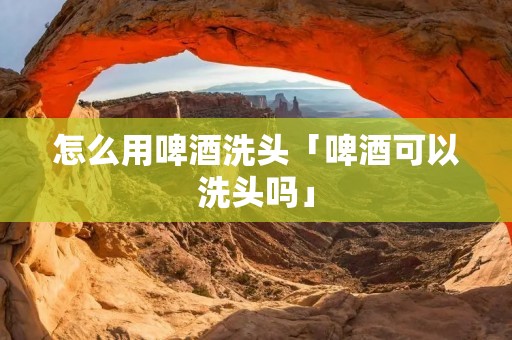 怎么用啤酒洗头「啤酒可以洗头吗」