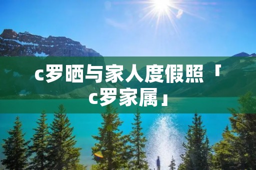 c罗晒与家人度假照「c罗家属」