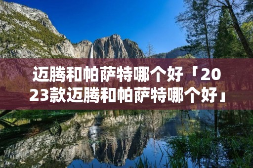 迈腾和帕萨特哪个好「2023款迈腾和帕萨特哪个好」