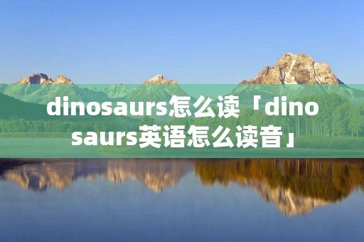 dinosaurs怎么读「dinosaurs英语怎么读音」 dinosaurs怎么读「dinosaurs英语怎么读音」