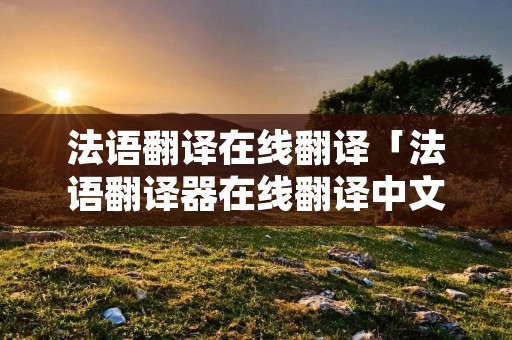 法语翻译在线翻译「法语翻译器在线翻译中文」 法语翻译在线翻译「法语翻译器在线翻译中文」