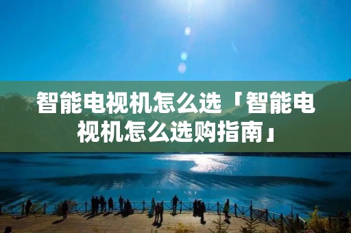 智能电视机怎么选「智能电视机怎么选购指南」