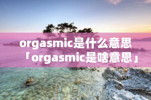 orga**ic是什么意思「orga**ic是啥意思」