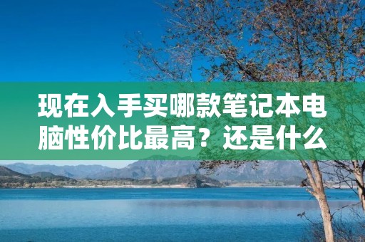 现在入手买哪款笔记本电脑性价比最高?还是什么时间买最合适? 现在入手买哪款笔记本电脑性价比最高?还是什么时间买最合适?
