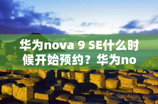 华为nova 9 SE什么时候开始预约?华为nova 9 SE预约时间及购买渠道详解