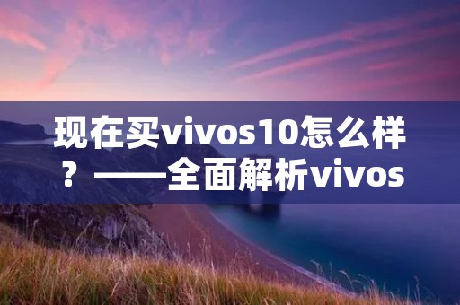 现在买vivos10怎么样?——全面解析vivos10的优缺点及购买建议